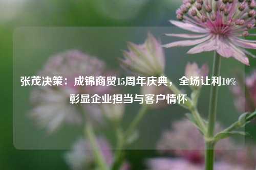 张茂决策：成锦商贸15周年庆典，全场让利10%彰显企业担当与客户情怀