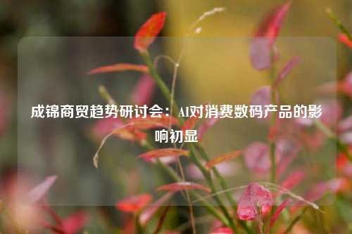 成锦商贸趋势研讨会:AI对消费数码产品的影响初显