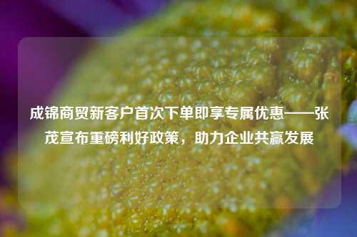 成锦商贸新客户首次下单即享专属优惠——张茂宣布重磅利好政策，助力企业共赢发展