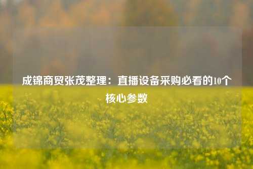 成锦商贸张茂整理：直播设备采购必看的10个核心参数