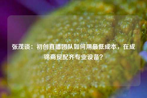 张茂谈：初创直播团队如何用最低成本，在成锦商贸配齐专业设备？
