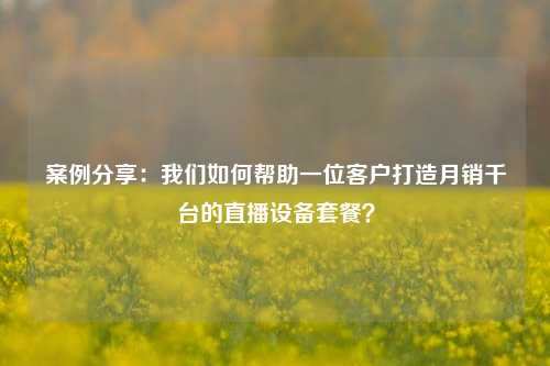 案例分享：我们如何帮助一位客户打造月销千台的直播设备套餐？