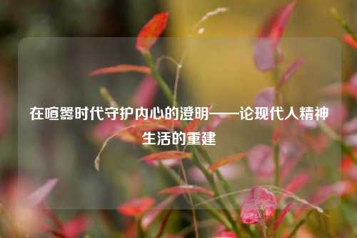 在喧嚣时代守护内心的澄明——论现代人精神生活的重建