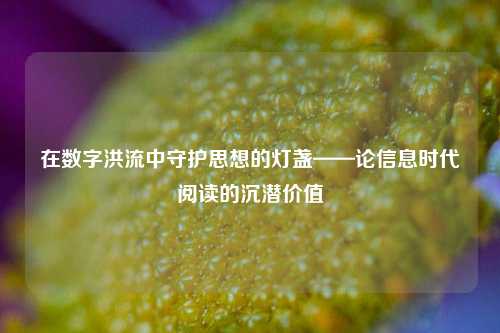 在数字洪流中守护思想的灯盏——论信息时代阅读的沉潜价值